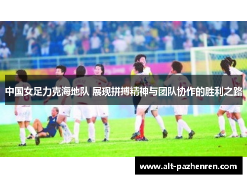 中国女足力克海地队 展现拼搏精神与团队协作的胜利之路