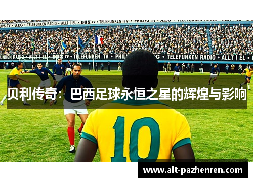 贝利传奇:巴西足球永恒之星的辉煌与影响 贝利传奇:巴西足球永恒之星的辉煌与影响