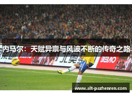 内马尔:天赋异禀与风波不断的传奇之路 内马尔:天赋异禀与风波不断的传奇之路