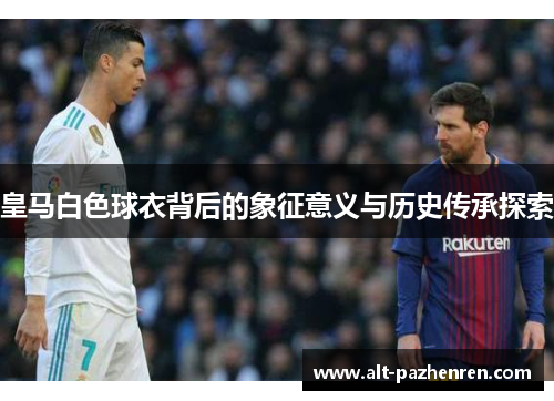 皇马白色球衣背后的象征意义与历史传承探索 皇马白色球衣背后的象征意义与历史传承探索