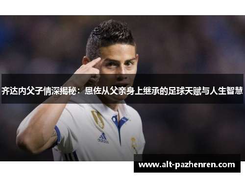 齐达内父子情深揭秘:恩佐从父亲身上继承的足球天赋与人生智慧 齐达内父子情深揭秘:恩佐从父亲身上继承的足球天赋与人生智慧