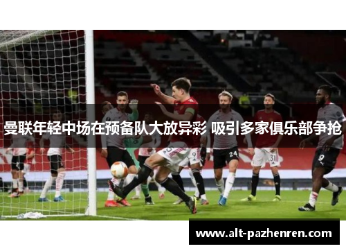 曼联年轻中场在预备队大放异彩 吸引多家俱乐部争抢