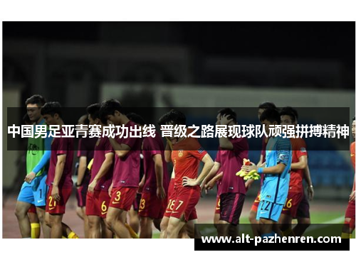 中国男足亚青赛成功出线 晋级之路展现球队顽强拼搏精神