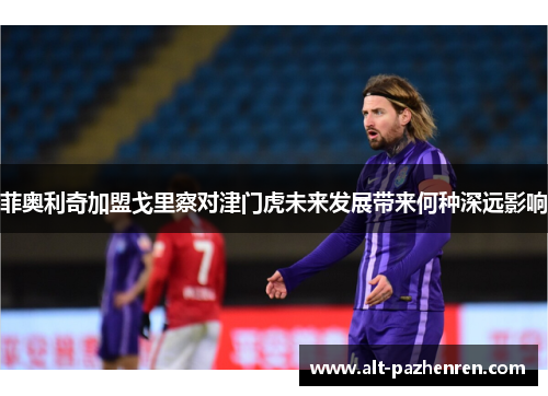 菲奥利奇加盟戈里察对津门虎未来发展带来何种深远影响 菲奥利奇加盟戈里察对津门虎未来发展带来何种深远影响