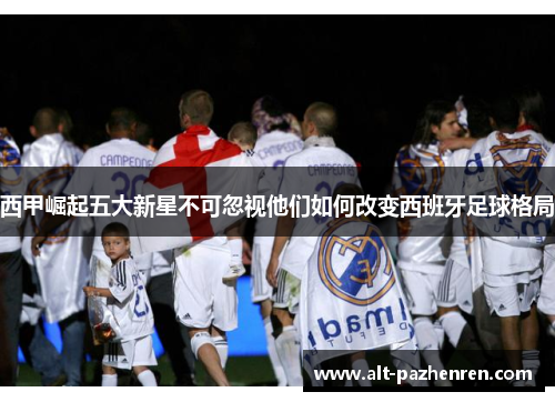 西甲崛起五大新星不可忽视他们如何改变西班牙足球格局 西甲崛起五大新星不可忽视他们如何改变西班牙足球格局