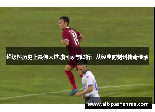 超级杯历史上最伟大进球回顾与解析：从经典时刻到传奇传承