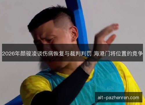 2026年颜骏凌谈伤病恢复与裁判判罚 海港门将位置的竞争